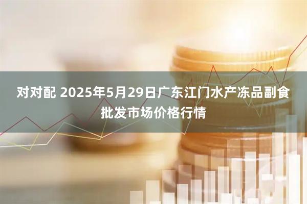 对对配 2025年5月29日广东江门水产冻品副食批发市场价格行情