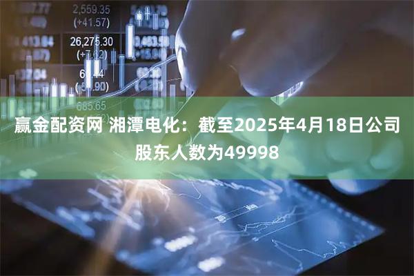 赢金配资网 湘潭电化：截至2025年4月18日公司股东人数为49998