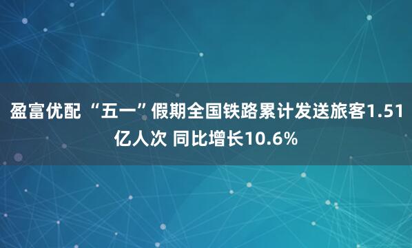 盈富优配 “五一”假期全国铁路累计发送旅客1.51亿人次 同比增长10.6%