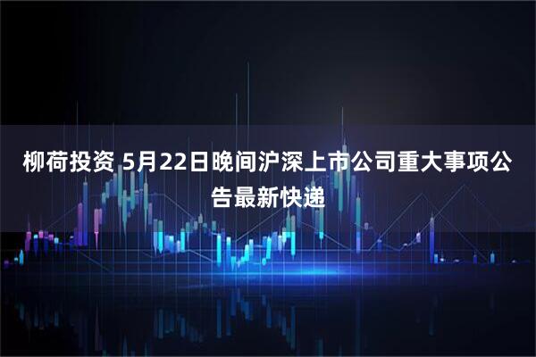 柳荷投资 5月22日晚间沪深上市公司重大事项公告最新快递
