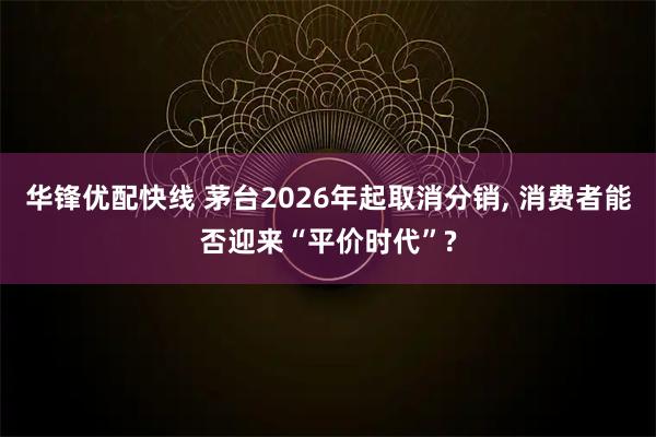 华锋优配快线 茅台2026年起取消分销, 消费者能否迎来“平价时代”?