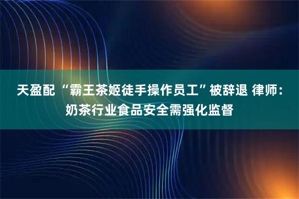 天盈配 “霸王茶姬徒手操作员工”被辞退 律师：奶茶行业食品安全需强化监督