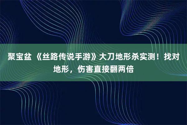 聚宝盆 《丝路传说手游》大刀地形杀实测！找对地形，伤害直接翻两倍