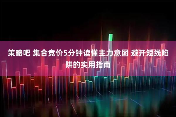 策略吧 集合竞价5分钟读懂主力意图 避开短线陷阱的实用指南