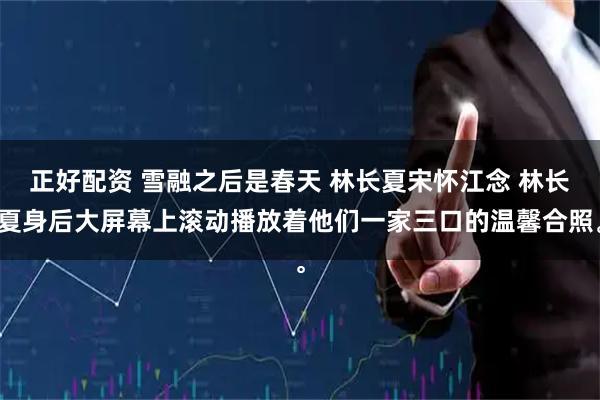 正好配资 雪融之后是春天 林长夏宋怀江念 林长夏身后大屏幕上滚动播放着他们一家三口的温馨合照。
