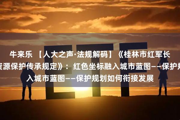 牛来乐 【人大之声·法规解码】《桂林市红军长征湘江战役红色资源保护传承规定》：红色坐标融入城市蓝图——保护规划如何衔接发展
