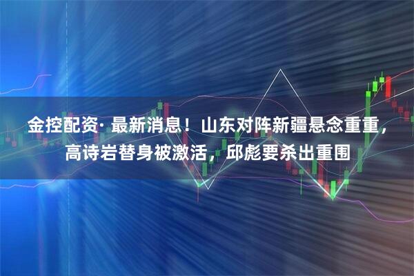 金控配资· 最新消息！山东对阵新疆悬念重重，高诗岩替身被激活，邱彪要杀出重围