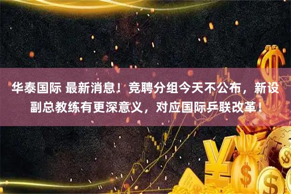 华泰国际 最新消息！竞聘分组今天不公布，新设副总教练有更深意义，对应国际乒联改革！