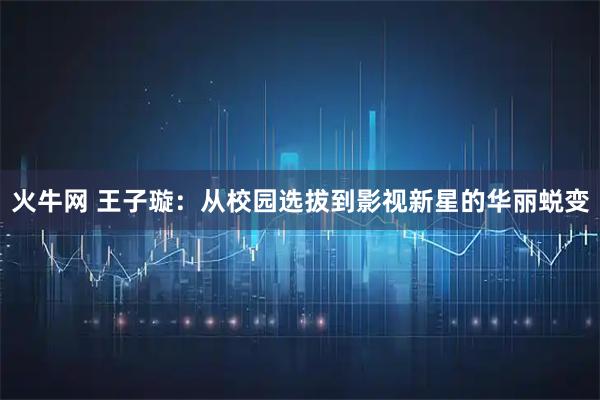 火牛网 王子璇：从校园选拔到影视新星的华丽蜕变