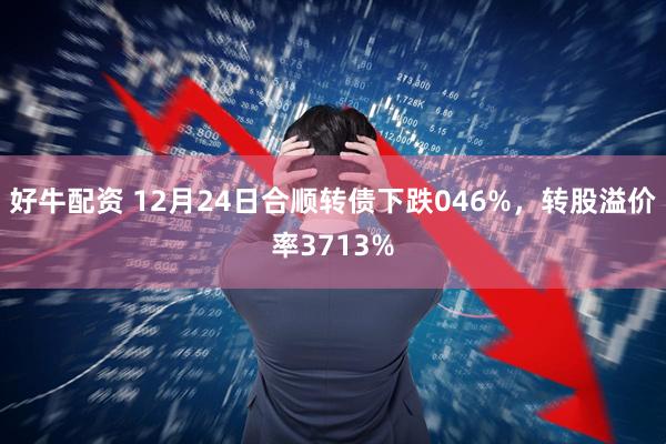 好牛配资 12月24日合顺转债下跌046%，转股溢价率3713%