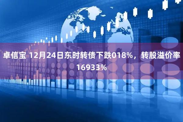 卓信宝 12月24日东时转债下跌018%，转股溢价率16933%