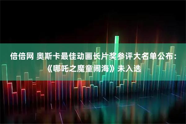 倍倍网 奥斯卡最佳动画长片奖参评大名单公布：《哪吒之魔童闹海》未入选