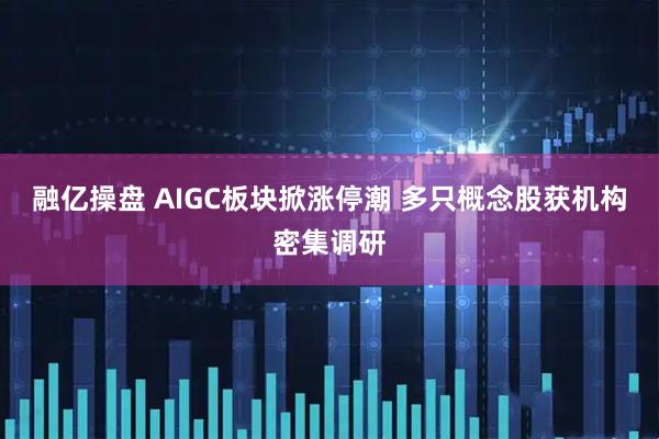 融亿操盘 AIGC板块掀涨停潮 多只概念股获机构密集调研