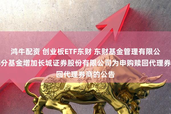 鸿牛配资 创业板ETF东财 东财基金管理有限公司旗下部分基金增加长城证券股份有限公司为申购赎回代理券商的公告