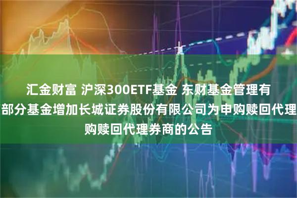 汇金财富 沪深300ETF基金 东财基金管理有限公司旗下部分基金增加长城证券股份有限公司为申购赎回代理券商的公告