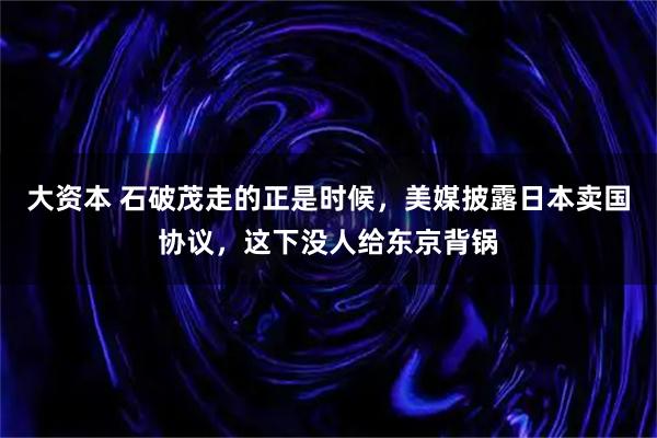 大资本 石破茂走的正是时候，美媒披露日本卖国协议，这下没人给东京背锅
