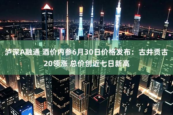 泸深A融通 酒价内参6月30日价格发布：古井贡古20领涨 总价创近七日新高
